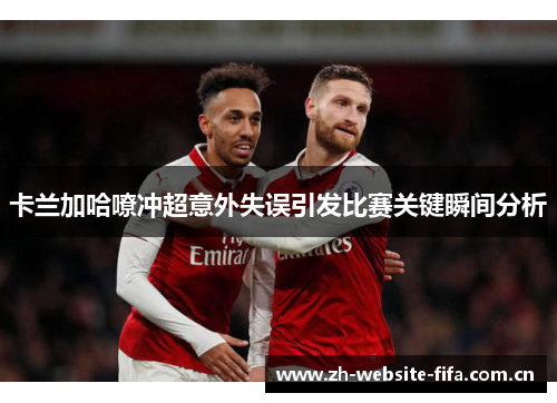 卡兰加哈嘹冲超意外失误引发比赛关键瞬间分析 卡兰加哈嘹冲超意外失误引发比赛关键瞬间分析